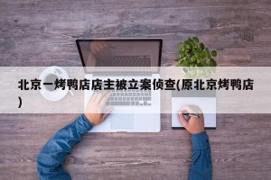 北京一烤鸭店店主被立案侦查(原北京烤鸭店)