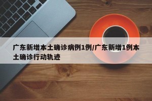 广东新增本土确诊病例1例/广东新增1例本土确诊行动轨迹