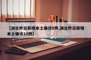 【湖北昨日新增本土确诊5例,湖北昨日新增本土确诊10例】
