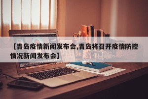 【青岛疫情新闻发布会,青岛将召开疫情防控情况新闻发布会】