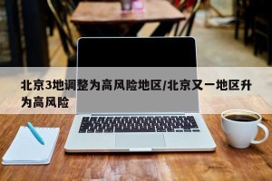 北京3地调整为高风险地区/北京又一地区升为高风险