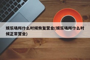 娱乐场所什么时候恢复营业(娱乐场所什么时候正常营业)