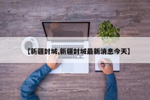 【新疆封城,新疆封城最新消息今天】