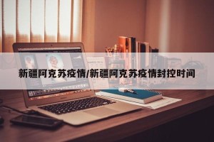 新疆阿克苏疫情/新疆阿克苏疫情封控时间