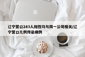 辽宁营口243人阳性均与同一公司相关/辽宁营口几例传染病例