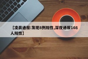 【凌晨通报:发现8例阳性,深夜通报108人阳性】