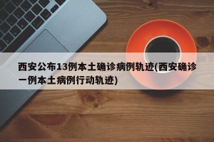 西安公布13例本土确诊病例轨迹(西安确诊一例本土病例行动轨迹)