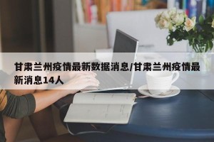 甘肃兰州疫情最新数据消息/甘肃兰州疫情最新消息14人