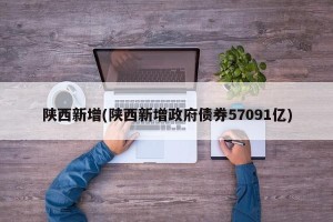 陕西新增(陕西新增政府债券57091亿)