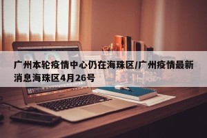 广州本轮疫情中心仍在海珠区/广州疫情最新消息海珠区4月26号