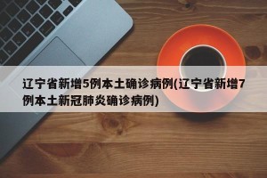 辽宁省新增5例本土确诊病例(辽宁省新增7例本土新冠肺炎确诊病例)