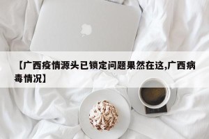【广西疫情源头已锁定问题果然在这,广西病毒情况】