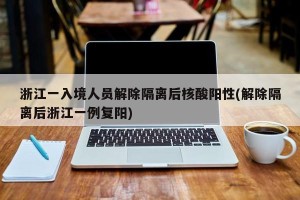 浙江一入境人员解除隔离后核酸阳性(解除隔离后浙江一例复阳)