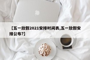 【五一放假2021安排时间表,五一放假安排公布?】