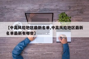【中高风险地区最新名单,中高风险地区最新名单最新有哪些】