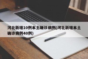 河北新增10例本土确诊病例(河北新增本土确诊病例40例)