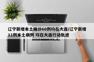 辽宁新增本土确诊60例均在大连/辽宁新增11例本土病例 均在大连行动轨迹