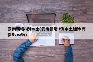 云南新增8例本土(云南新增1例本土确诊病例8vw6y)
