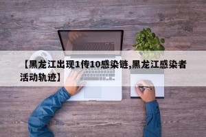 【黑龙江出现1传10感染链,黑龙江感染者活动轨迹】