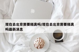 现在去北京需要隔离吗/现在去北京需要隔离吗最新消息