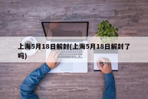 上海5月18日解封(上海5月18日解封了吗)