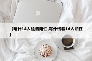 【喀什14人检测阳性,喀什核验14人阳性】