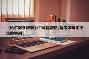 【哈尔滨多地调为中风险地区,哈尔滨确定中风险时间】