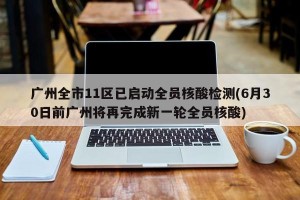 广州全市11区已启动全员核酸检测(6月30日前广州将再完成新一轮全员核酸)