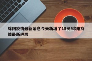绵阳疫情最新消息今天新增了15例/绵阳疫情最新进展