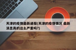 天津的疫情最新通报(天津的疫情情况 最新消息真的这么严重吗?)