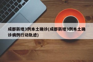 成都新增3例本土确诊(成都新增3例本土确诊病例行动轨迹)