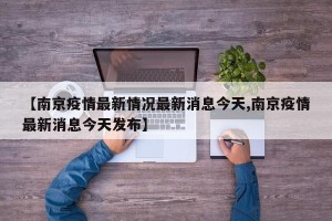 【南京疫情最新情况最新消息今天,南京疫情最新消息今天发布】