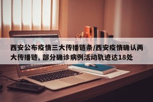 西安公布疫情三大传播链条/西安疫情确认两大传播链, 部分确诊病例活动轨迹达18处