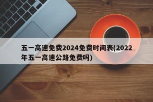 五一高速免费2024免费时间表(2022年五一高速公路免费吗)