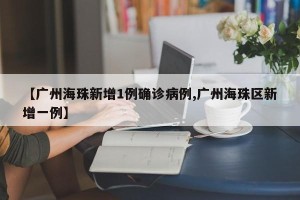 【广州海珠新增1例确诊病例,广州海珠区新增一例】