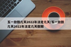 五一放假几天2022年法定几天/五一放假几天2022年法定几天假期