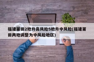 福建莆田2地升高风险5地升中风险(福建莆田两地调整为中风险地区)