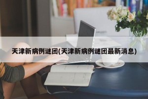 天津新病例谜团(天津新病例谜团最新消息)