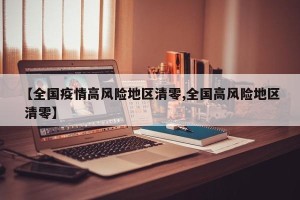 【全国疫情高风险地区清零,全国高风险地区 清零】