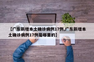 【广东新增本土确诊病例17例,广东新增本土确诊病例17例是哪里的】