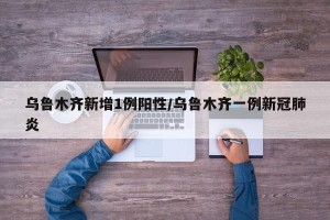 乌鲁木齐新增1例阳性/乌鲁木齐一例新冠肺炎