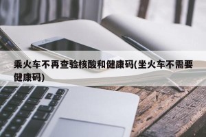 乘火车不再查验核酸和健康码(坐火车不需要健康码)
