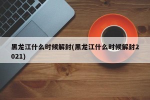 黑龙江什么时候解封(黑龙江什么时候解封2021)