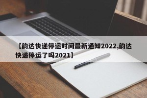 【韵达快递停运时间最新通知2022,韵达快递停运了吗2021】