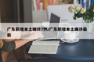 广东新增本土确诊7例/广东新增本土确诊最新