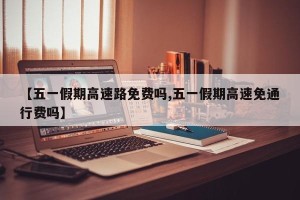 【五一假期高速路免费吗,五一假期高速免通行费吗】