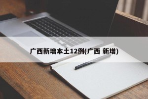 广西新增本土12例(广西 新增)