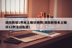 湖南新增1例本土确诊病例(湖南新增本土确诊12例活动轨迹)