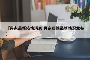 【丹东最新疫情消息,丹东疫情最新情况发布】