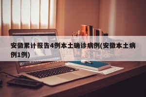 安徽累计报告4例本土确诊病例(安徽本土病例1例)